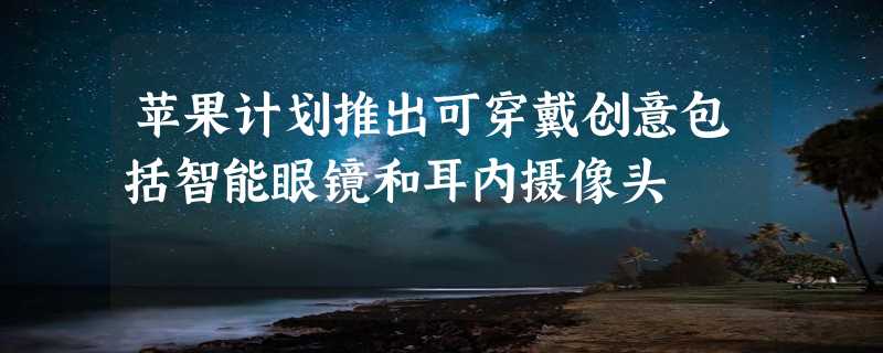 苹果计划推出可穿戴创意包括智能眼镜和耳内摄像头