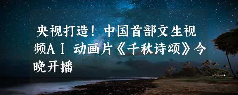 央视打造！中国首部文生视频AI动画片《千秋诗颂》今晚开播