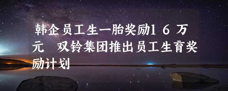 韩企员工生一胎奖励16万元 双铃集团推出员工生育奖励计划