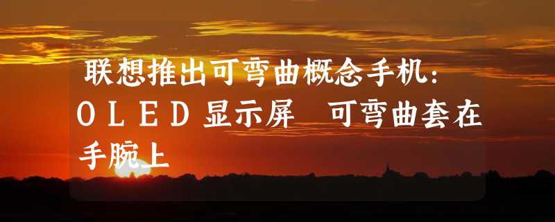 联想推出可弯曲概念手机：OLED显示屏 可弯曲套在手腕上