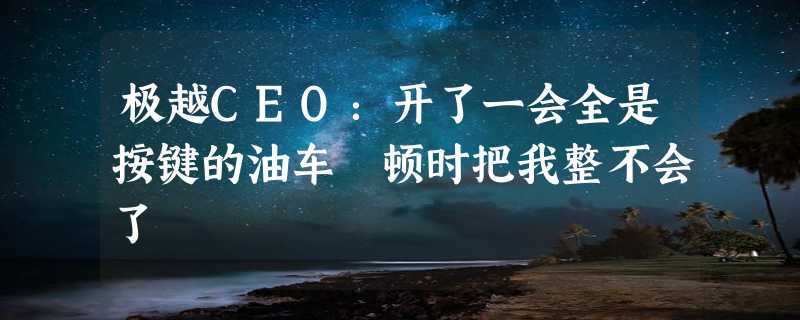 极越CEO：开了一会全是按键的油车 顿时把我整不会了