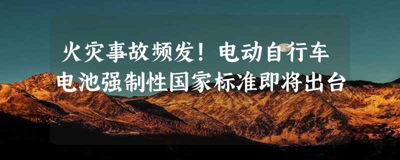 火灾事故频发！电动自行车电池强制性国家标准即将出台