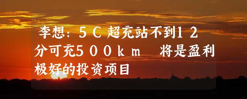 李想：5C超充站不到12分可充500km 将是盈利极好的投资项目