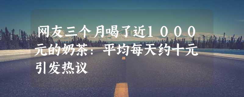 网友三个月喝了近1000元的奶茶：平均每天约十元 引发热议