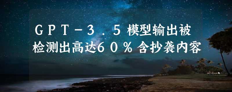 GPT-3.5模型输出被检测出高达60%含抄袭内容