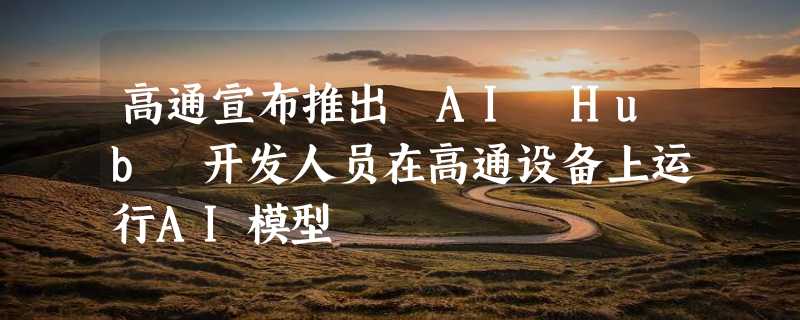 高通宣布推出 AI Hub 开发人员在高通设备上运行AI模型