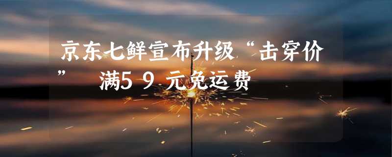 京东七鲜宣布升级“击穿价” 满59元免运费