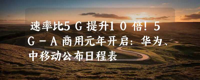 速率比5G提升10倍！5G-A商用元年开启：华为、中移动公布日程表