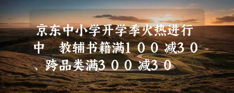 京东中小学开学季火热进行中 教辅书籍满100减30、跨品类满300减30