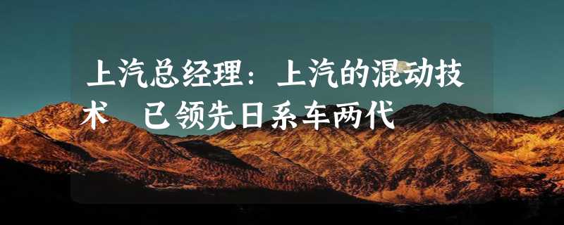 上汽总经理：上汽的混动技术 已领先日系车两代