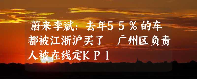 蔚来李斌：去年55%的车都被江浙沪买了 广州区负责人被在线定KPI