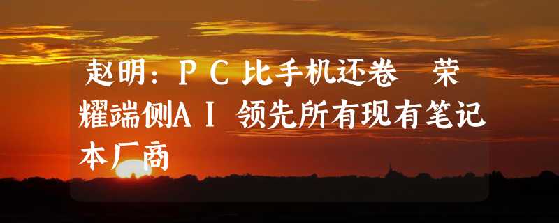 赵明：PC比手机还卷 荣耀端侧AI领先所有现有笔记本厂商