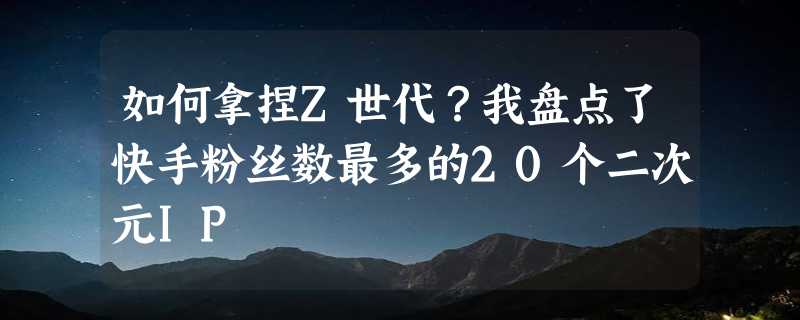 如何拿捏Z世代？我盘点了快手粉丝数最多的20个二次元IP