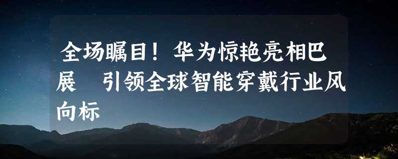 全场瞩目！华为惊艳亮相巴展 引领全球智能穿戴行业风向标