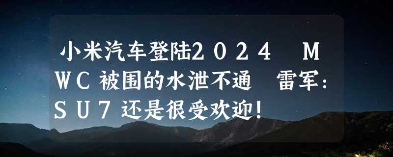 小米汽车登陆2024 MWC被围的水泄不通 雷军：SU7还是很受欢迎！