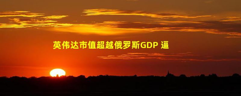 英伟达市值超越俄罗斯GDP 逼近2万亿美元