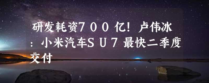 研发耗资700亿！卢伟冰：小米汽车SU7最快二季度交付