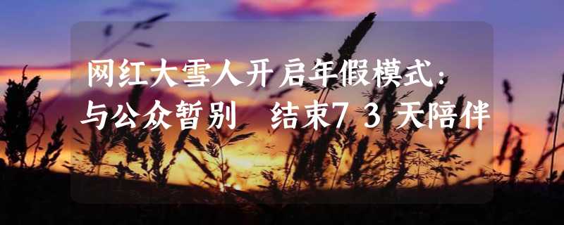 网红大雪人开启年假模式：与公众暂别 结束73天陪伴