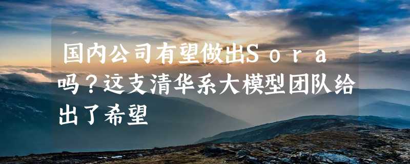 国内公司有望做出Sora吗？这支清华系大模型团队给出了希望