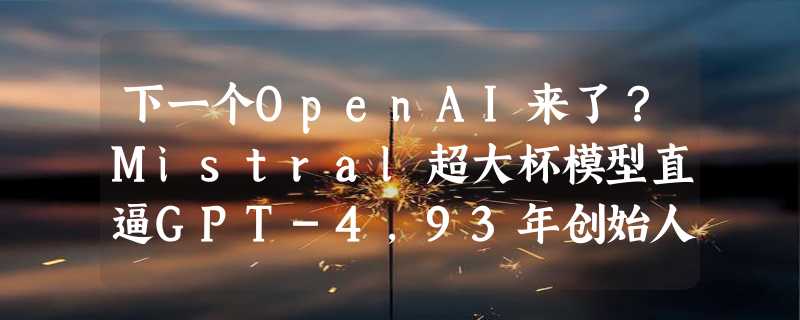 下一个OpenAI来了？Mistral超大杯模型直逼GPT-4，93年创始人6人公司被微软认领