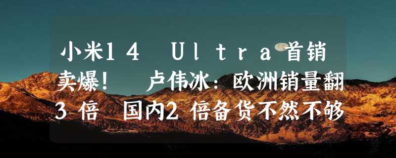 小米14 Ultra首销卖爆！ 卢伟冰：欧洲销量翻3倍 国内2倍备货不然不够卖