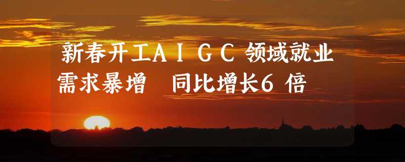 新春开工AIGC领域就业需求暴增 同比增长6倍