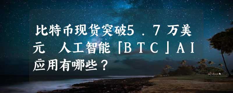 比特币现货突破5.7万美元 人工智能「BTC」AI应用有哪些？