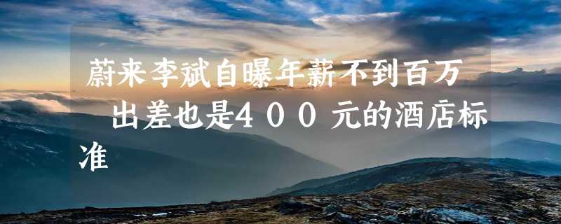 蔚来李斌自曝年薪不到百万 出差也是400元的酒店标准