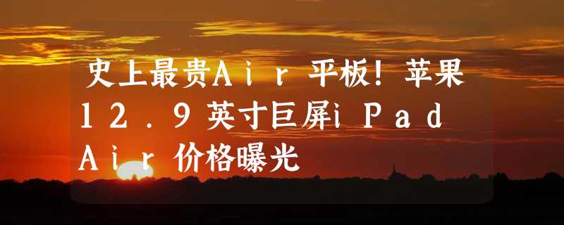 史上最贵Air平板！苹果12.9英寸巨屏iPad Air价格曝光