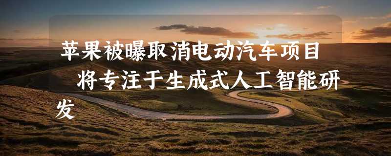 苹果被曝取消电动汽车项目 将专注于生成式人工智能研发