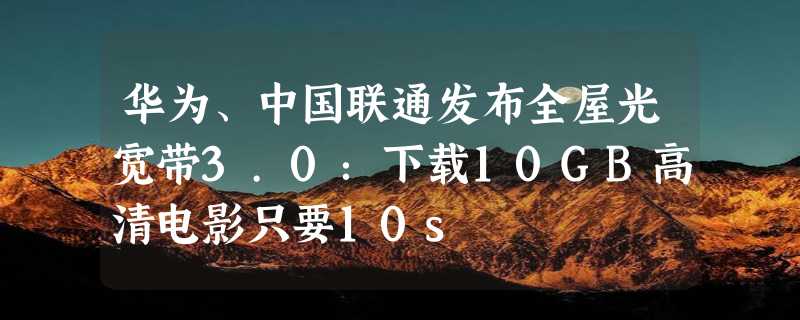 华为、中国联通发布全屋光宽带3.0：下载10GB高清电影只要10s