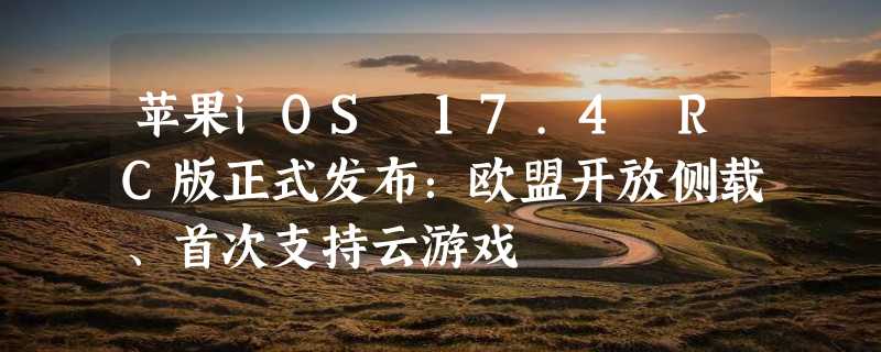 苹果iOS 17.4 RC版正式发布：欧盟开放侧载、首次支持云游戏