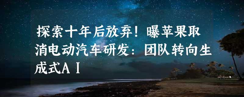 探索十年后放弃！曝苹果取消电动汽车研发：团队转向生成式AI