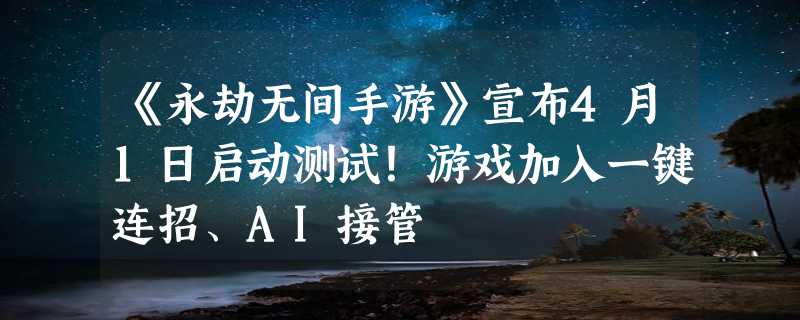 《永劫无间手游》宣布4月1日启动测试！游戏加入一键连招、AI接管