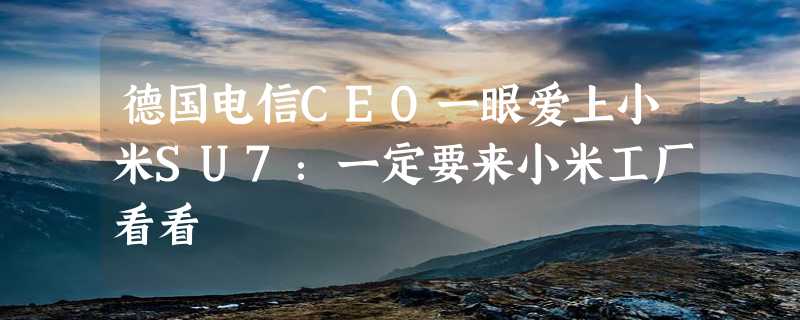 德国电信CEO一眼爱上小米SU7：一定要来小米工厂看看