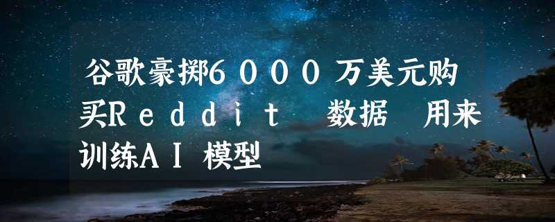 谷歌豪掷6000万美元购买Reddit 数据 用来训练AI模型