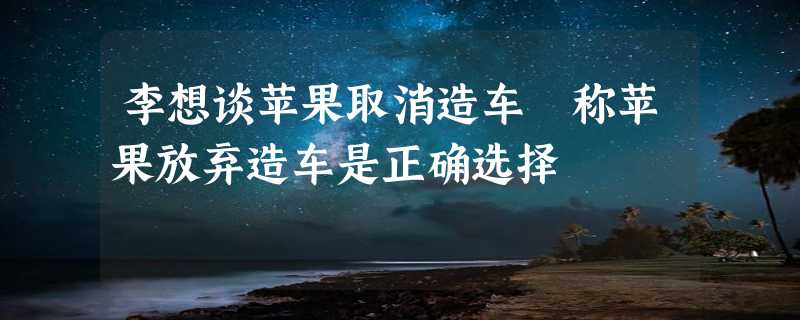 李想谈苹果取消造车 称苹果放弃造车是正确选择