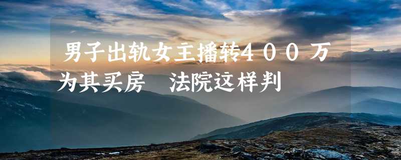 男子出轨女主播转400万为其买房 法院这样判