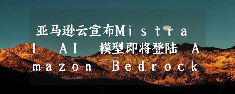 亚马逊云宣布Mistral AI 模型即将登陆 Amazon Bedrock