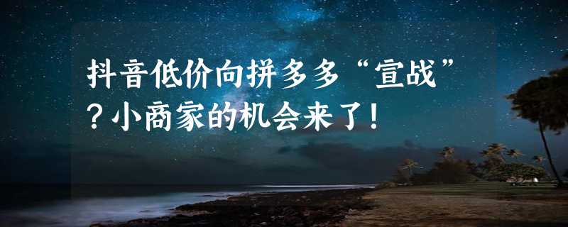 抖音低价向拼多多“宣战”？小商家的机会来了！