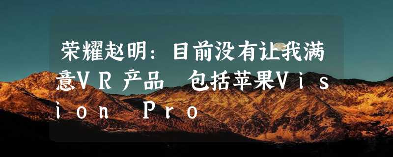 荣耀赵明：目前没有让我满意VR产品 包括苹果Vision Pro