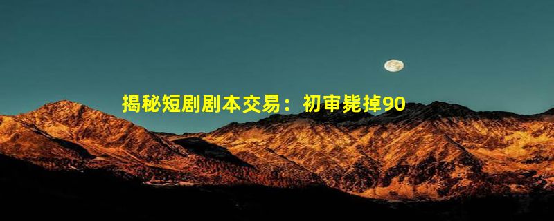 揭秘短剧剧本交易：初审毙掉90%，爆款编剧月入10万