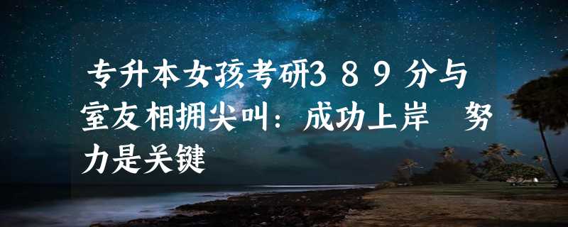 专升本女孩考研389分与室友相拥尖叫：成功上岸 努力是关键