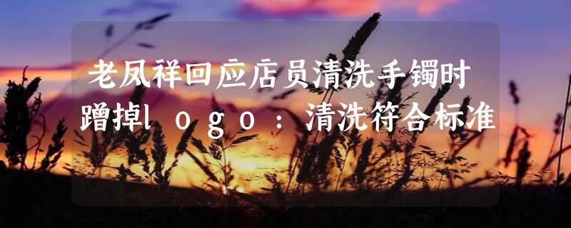 老凤祥回应店员清洗手镯时蹭掉logo：清洗符合标准