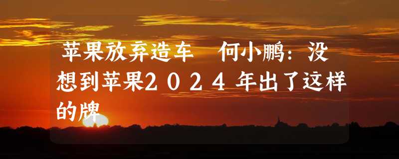 苹果放弃造车 何小鹏：没想到苹果2024年出了这样的牌