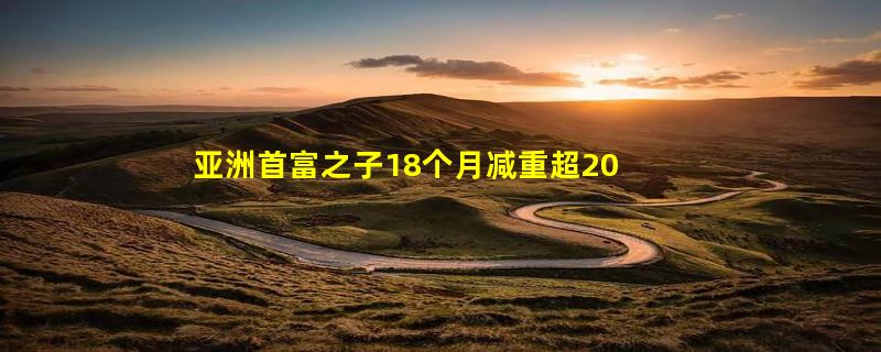 亚洲首富之子18个月减重超200斤 展现出惊人的毅力和决心