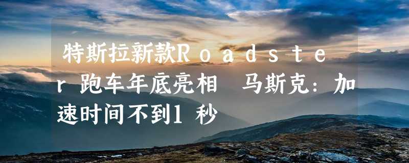 特斯拉新款Roadster跑车年底亮相 马斯克：加速时间不到1秒