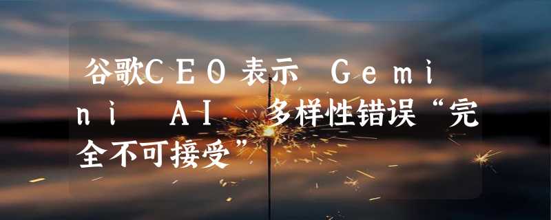 谷歌CEO表示 Gemini AI 多样性错误“完全不可接受”