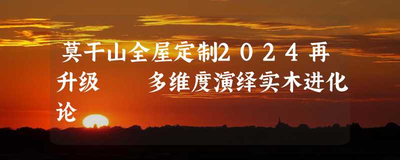 莫干山全屋定制2024再升级  多维度演绎实木进化论