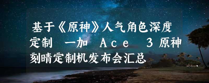 基于《原神》人气角色深度定制 一加 Ace 3原神刻晴定制机发布会汇总